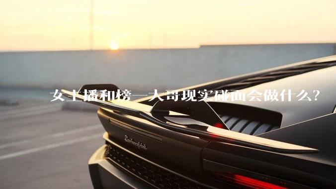 女主播和榜一大哥现实碰面会做什么？