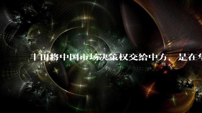 丰田将中国市场决策权交给中方，是在华战略重大调整，这会不会意味着未来中国市场的丰田车“中味”十足了？