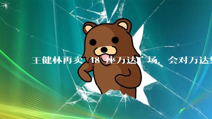 王健林再卖 48 座万达广场，会对万达集团带来哪些影响？目前万达面临怎样的困境？