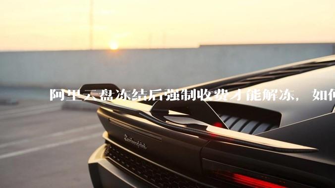 阿里云盘冻结后强制收费才能解冻，如何处理?